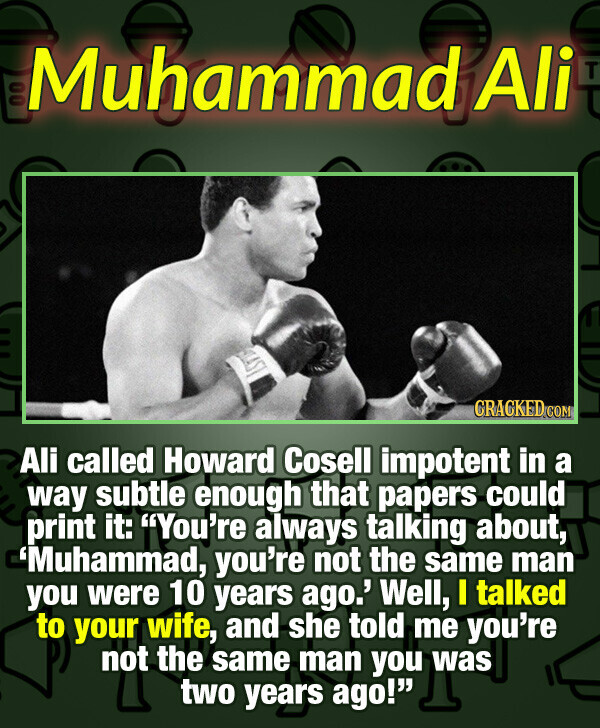 Muhammad Ali CRACKED.COM Ali called Howard Cosell impotent in a way subtle enough that papers could print it: You're always talking about, 'Muhammad, you're not the same man you were 10 years ago.' Well, I talked to your wife, and she told me you're not the same man you was two years ago!