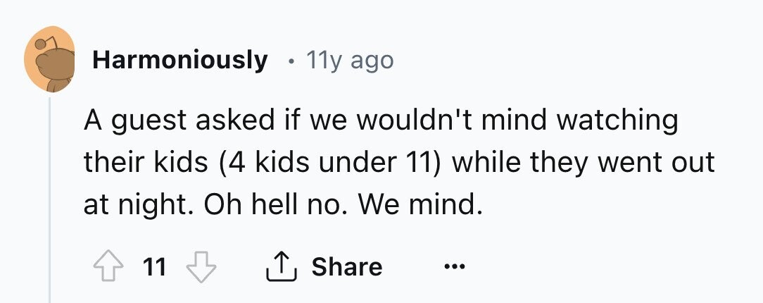 Harmoniously 11y ago A guest asked if we wouldn't mind watching their kids (4 kids under 11) while they went out at night. Oh hell no. We mind. Share 11 ... 