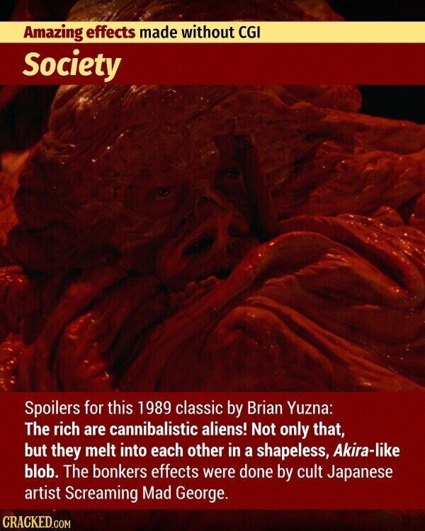Amazing effects made without CGI Society Spoilers for this 1989 classic by Brian Yuzna: The rich are cannibalistic aliens! Not only that, but they melt into each other in a shapeless, Akira-like blob. The bonkers effects were done by cult Japanese artist Screaming Mad George. CRACKED.COM
