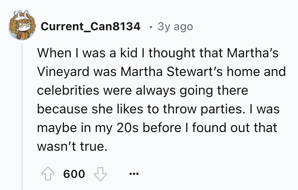 Current_Can8134 e 3y ago When I was a kid I thought that Martha's Vineyard was Martha Stewart's home and celebrities were always going there because she likes to throw parties. I was maybe in my 20s before I found out that wasn't true. 600 ...