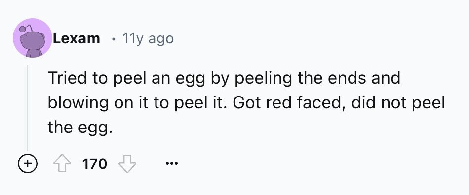 Lexam 11y ago Tried to peel an egg by peeling the ends and blowing on it to peel it. Got red faced, did not peel the egg. + 170 ...