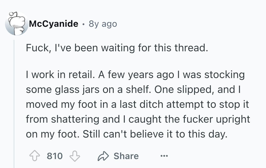 McCyanide . 8y ago Fuck, I've been waiting for this thread. I work in retail. A few years ago I was stocking some glass jars on a shelf. One slipped, and I moved my foot in a last ditch attempt to stop it from shattering and I caught the fucker upright on my foot. Still can't believe it to this day. Share 810 ... 
