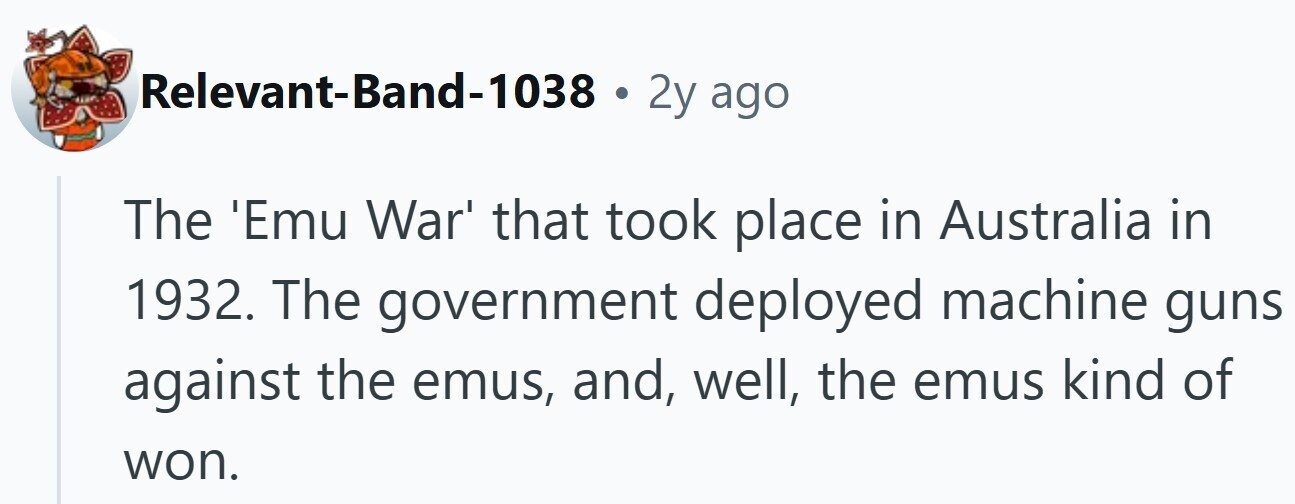 Relevant-Band-1038 . 2y ago The 'Emu War' that took place in Australia in 1932. The government deployed machine guns against the emus, and, well, the emus kind of won.