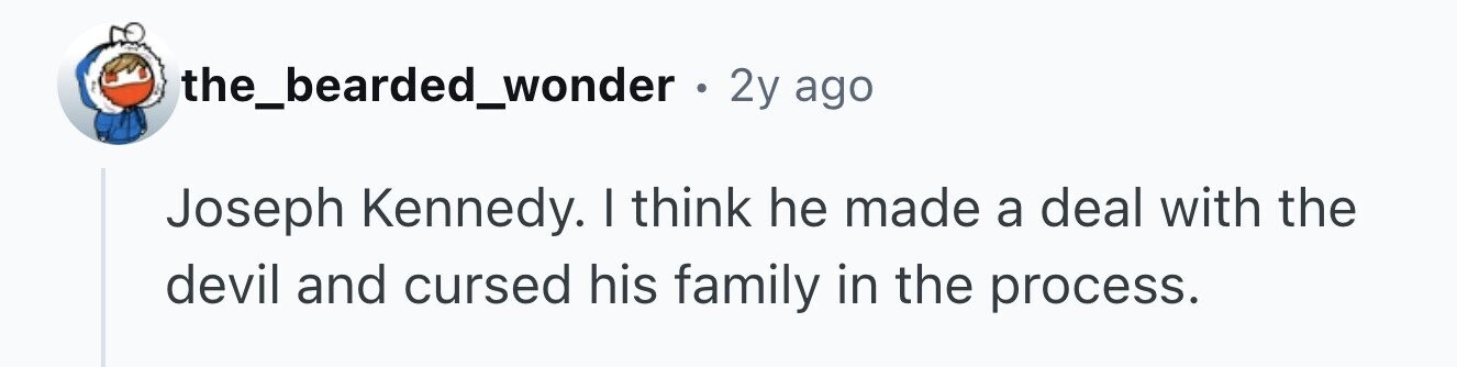 the_bearded_wonder . 2y ago Joseph Kennedy. I think he made a deal with the devil and cursed his family in the process.