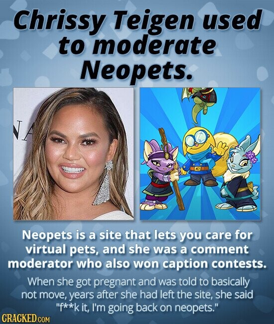 Chrissy Teigen used to moderate Neopets. NA Neopets is a site that lets you care for virtual pets, and she was a comment moderator who also won caption contests. When she got pregnant and was told to basically not move, years after she had left the site, she said f**k it, I'm going back on neopets. CRACKED.COM