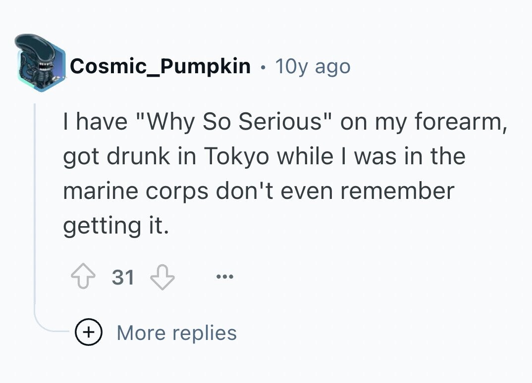 Cosmic_Pumpkin 10y ago I have Why So Serious on my forearm, got drunk in Tokyo while I was in the marine corps don't even remember getting it. 31 ... + More replies