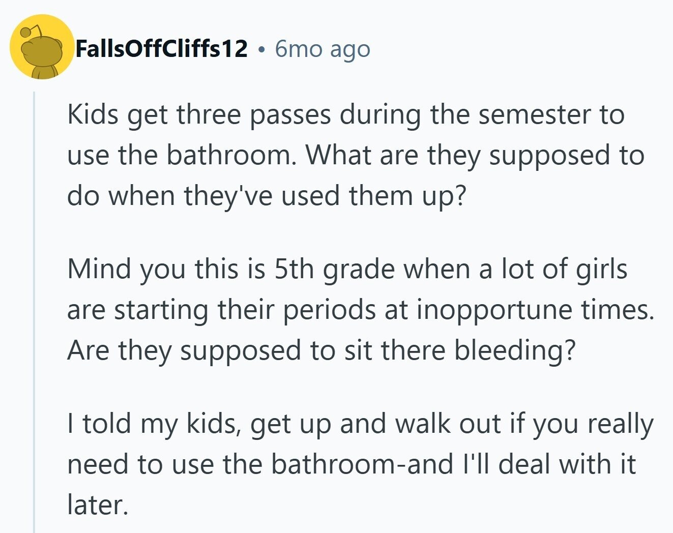 FallsOffcliffs12 6mo ago Kids get three passes during the semester to use the bathroom. What are they supposed to do when they've used them up? Mind you this is 5th grade when a lot of girls are starting their periods at inopportune times. Are they supposed to sit there bleeding? | told my kids, get up and walk out if you really need to use the bathroom-and I'll deal with it later.