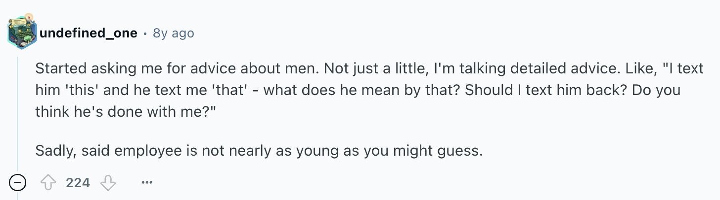 undefined_one . 8y ago Started asking me for advice about men. Not just a little, I'm talking detailed advice. Like, I text him 'this' and he text me 'that' - what does he mean by that? Should I text him back? Do you think he's done with me? Sadly, said employee is not nearly as young as you might guess. 224 ...