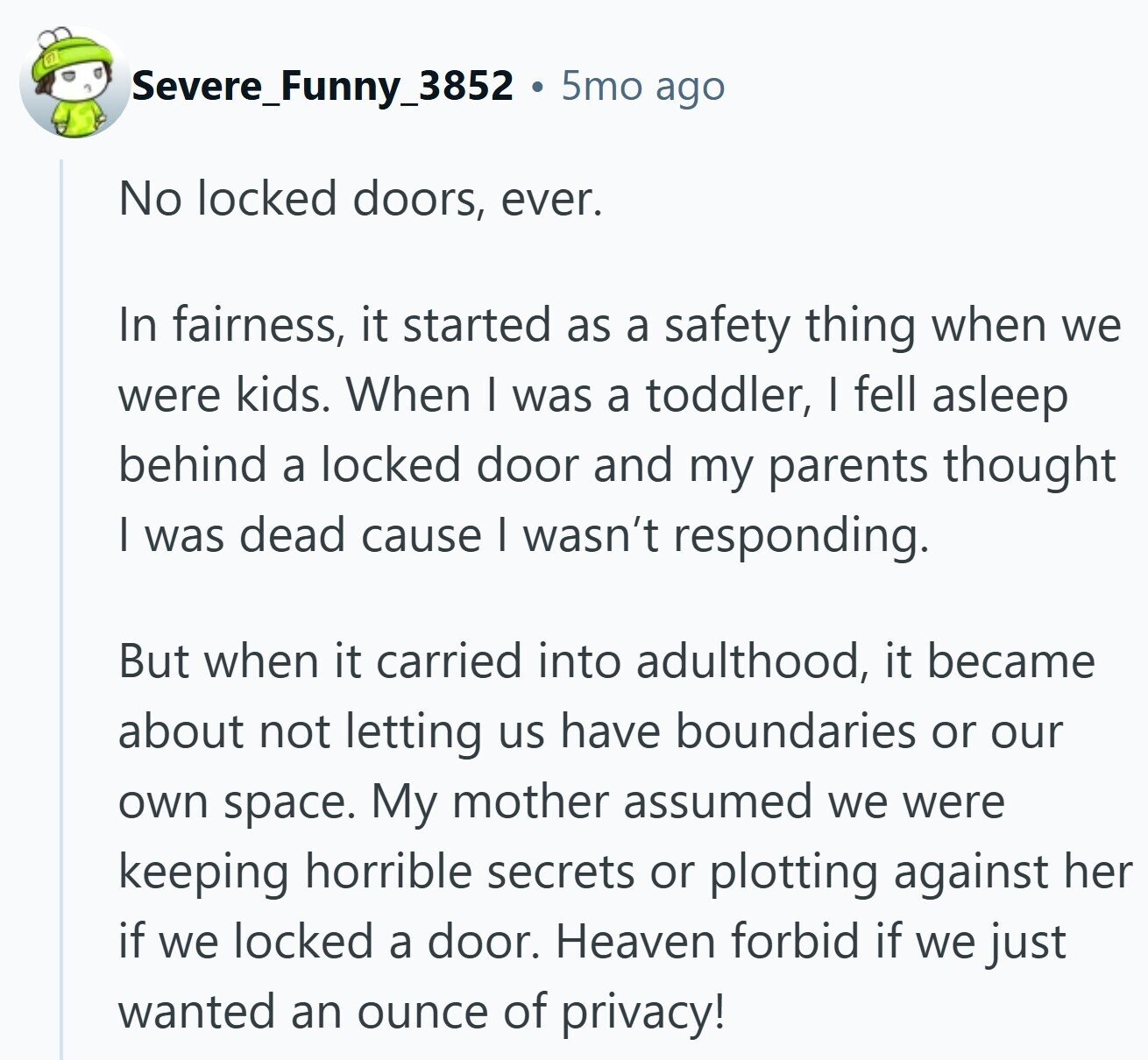 Severe_Funny_3852 5mo ago No locked doors, ever. In fairness, it started as a safety thing when we were kids. When I was a toddler, I fell asleep behind a locked door and my parents thought I was dead cause I wasn't responding. But when it carried into adulthood, it became about not letting us have boundaries or our own space. My mother assumed we were keeping horrible secrets or plotting against her if we locked a door. Heaven forbid if we just wanted an ounce of privacy!