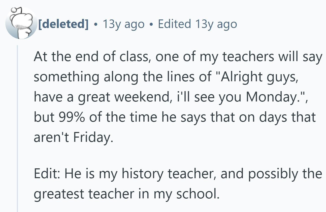 . 13y ago Edited 13y ago At the end of class, one of my teachers will say something along the lines of Alright guys, have a great weekend, i'll see you Monday., but 99% of the time he says that on days that aren't Friday. Edit: Не is my history teacher, and possibly the greatest teacher in my school.
