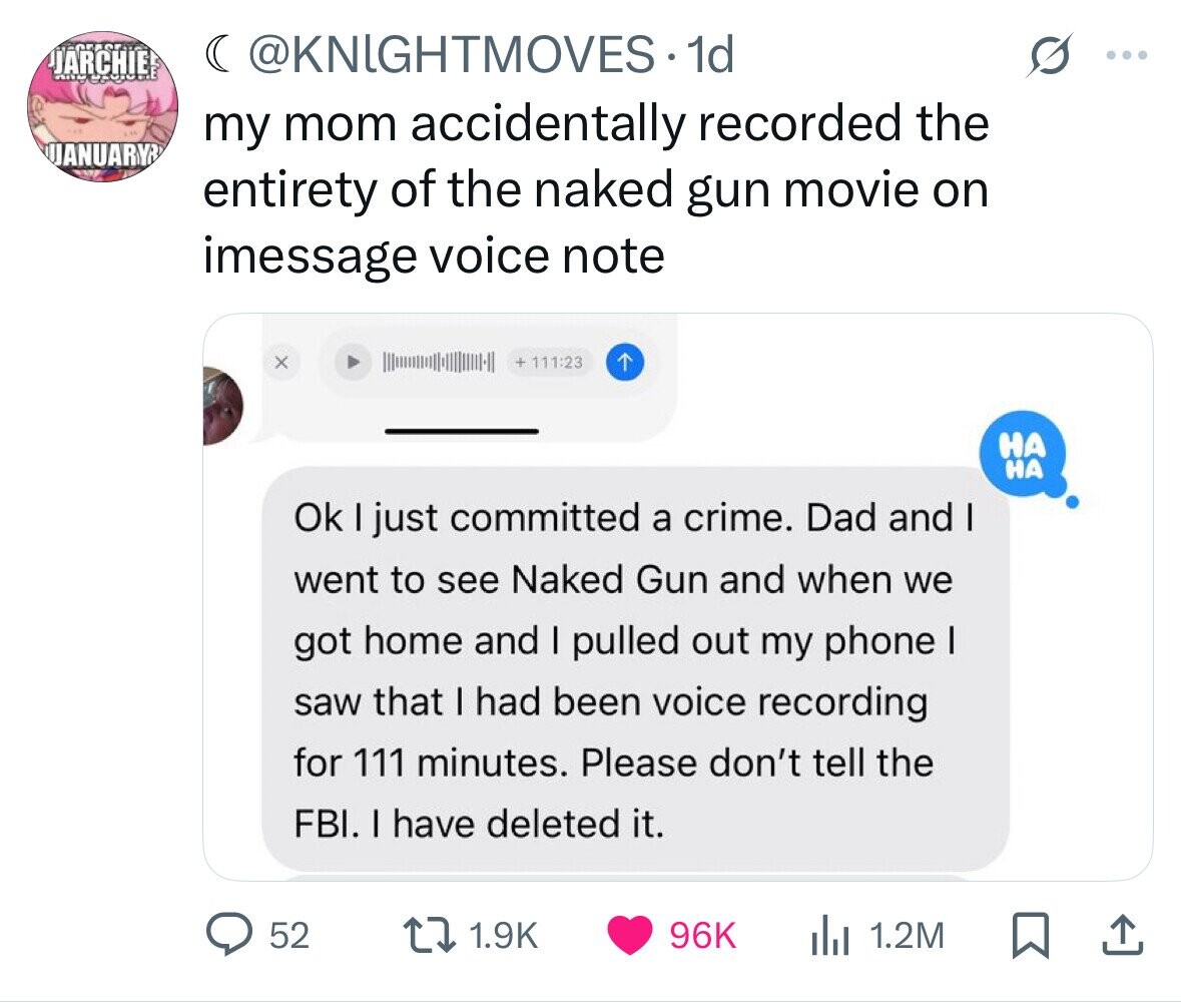 JARCHIE ( @KNIGHTMOVES.1d ... my mom accidentally recorded the UANUARYR entirety of the naked gun movie on imessage voice note x + 111:23 НА НА Ok I just committed a crime. Dad and I went to see Naked Gun and when we got home and I pulled out my phone I saw that I had been voice recording for 111 minutes. Please don't tell the FBI. I have deleted it. 52 1.9K 96K 1.2M 