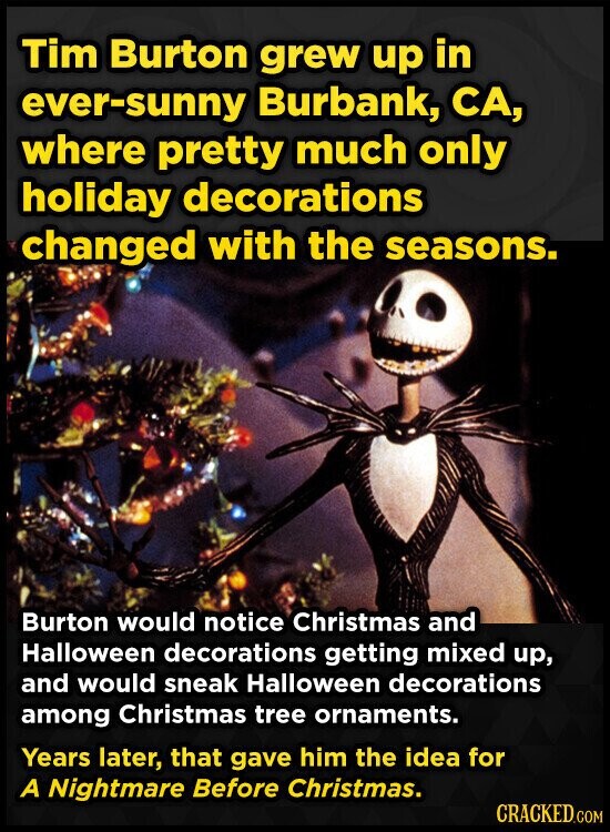 Tim Burton grew up in ever-sunny Burbank, CA, where pretty much only holiday decorations changed with the seasons. Burton would notice Christmas and Halloween decorations getting mixed up, and would sneak Halloween decorations among Christmas tree ornaments. Years later, that gave him the idea for A Nightmare Before Christmas. CRACKED.COM