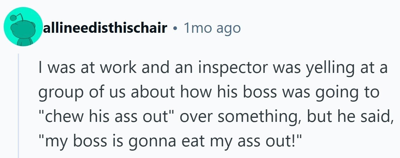 allineedisthischair . 1mo ago I was at work and an inspector was yelling at a group of us about how his boss was going to chew his ass out over something, but he said, my boss is gonna eat my ass out! 