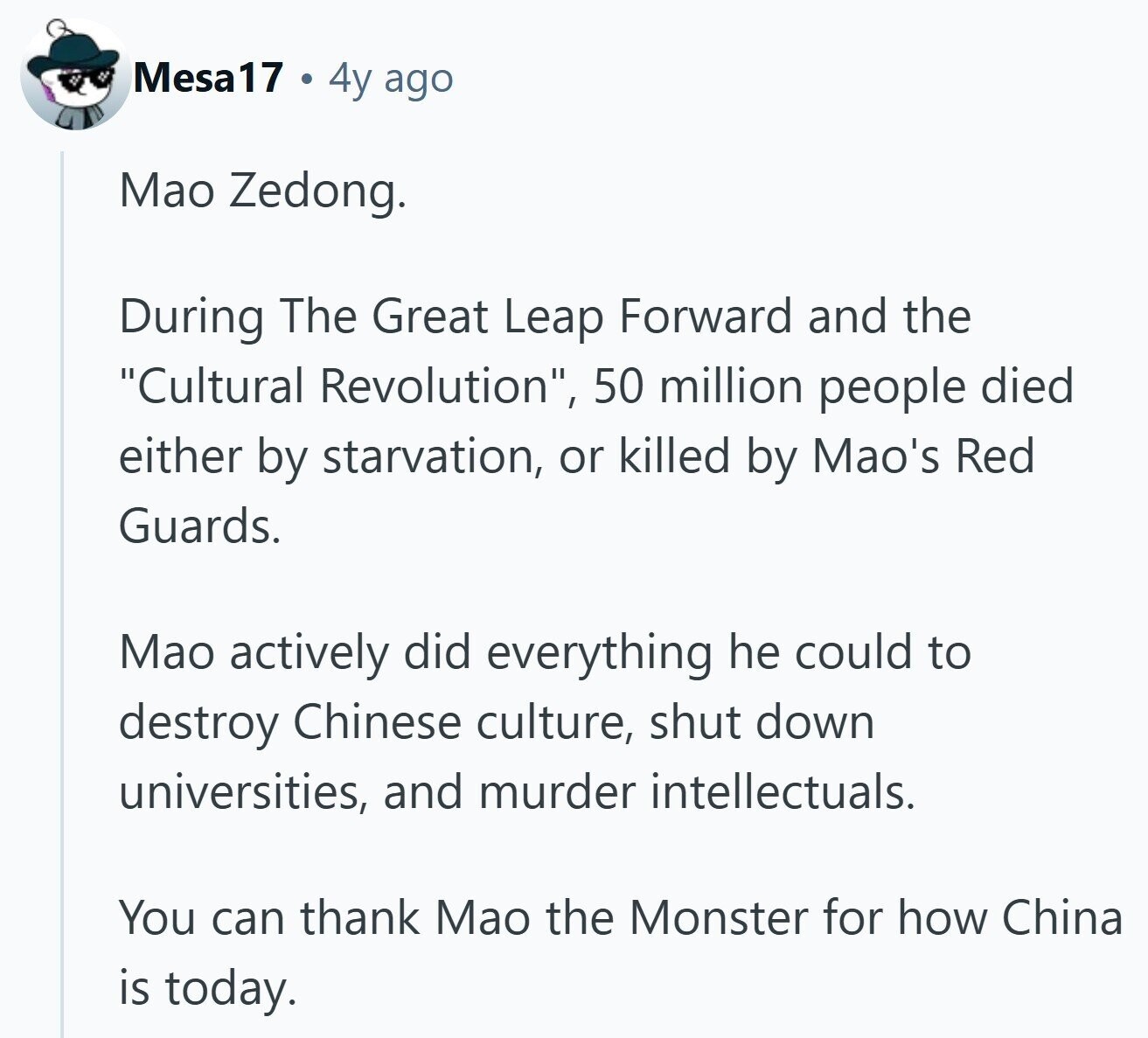 Mesa 17 4y ago Mao Zedong. During The Great Leap Forward and the Cultural Revolution, 50 million people died either by starvation, or killed by Mao's Red Guards. Mao actively did everything he could to destroy Chinese culture, shut down universities, and murder intellectuals. You can thank Mao the Monster for how China is today.