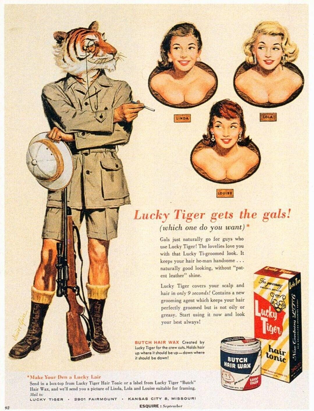 LOLA LINDA LOUISE Lucky Tiger gets the gals! (which one do you want)* Gals just naturally go for guys who use Lucky Tiger! The lovelies love you with that Lucky Ti-groomed look. It keeps your hair he-man handsome... naturally good looking, without pat- Lucky None ent leather shine. For greening Lucky Tiger covers your scalp and PREVENTS BRYNISS hair in only 9 seconds! Contains a new grooming agent which keeps your hair perfectly groomed but is not oily or Lucky greasy. Start using it now and look your best always! Tiger BUTCH HAIR WAX Created by Lucky Tiger for the 