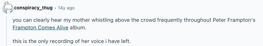 conspiracy_thug 14y ago you can clearly hear my mother whistling above the crowd frequently throughout Peter Frampton's Frampton Comes Alive album. this is the only recording of her voice i have left. 