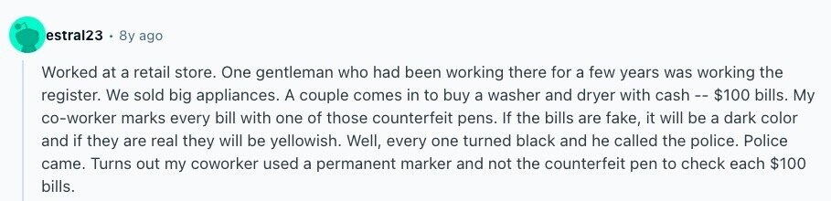 estral23 8y ago Worked at a retail store. One gentleman who had been working there for a few years was working the register. We sold big appliances. A couple comes in to buy a washer and dryer with cash - - $100 bills. My co-worker marks every bill with one of those counterfeit pens. If the bills are fake, it will be a dark color and if they are real they will be yellowish. Well, every one turned black and he called the police. Police came. Turns out my coworker used a permanent marker and not the counterfeit pen to check each $100 