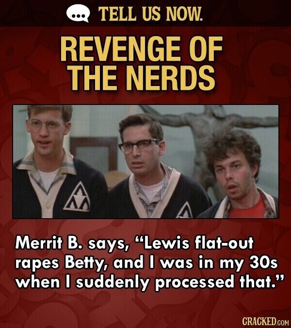 ... TELL US NOW. REVENGE OF THE NERDS Merrit В. says, Lewis flat-out rapes Betty, and I was in my 30s when I suddenly processed that. CRACKED.COM
