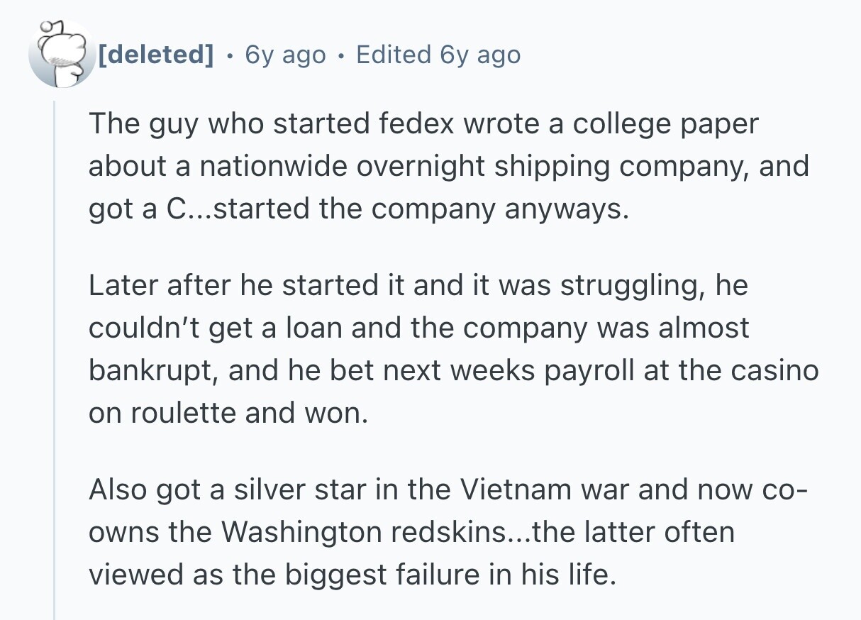 6y ago o Edited 6y ago The guy who started fedex wrote a college paper about a nationwide overnight shipping company, and got a C...started the company anyways. Later after he started it and it was struggling, he couldn't get a loan and the company was almost bankrupt, and he bet next weeks payroll at the casino on roulette and won. Also got a silver star in the Vietnam war and now со- owns the Washington redskins...the latter often viewed as the biggest failure in his life.