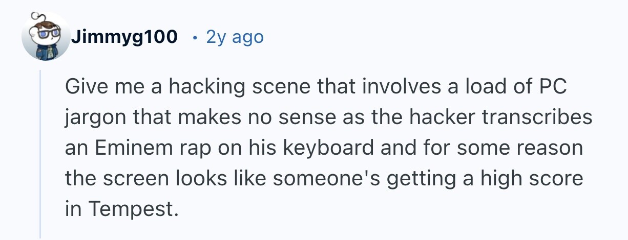 Jimmyg100 2y ago Give me a hacking scene that involves a load of PC jargon that makes no sense as the hacker transcribes an Eminem rap on his keyboard and for some reason the screen looks like someone's getting a high score in Tempest.