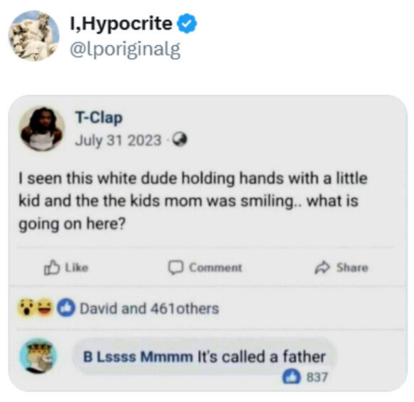 I,Hypocrite @lporiginalg T-Clap July 31 2023 I seen this white dude holding hands with a little kid and the the kids mom was smiling.. what is going on here? Like Comment Share David and 461others в Lssss Mmmm It's called a father 837 