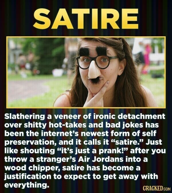 SATIRE Slathering a veneer of ironic detachment over shitty hot-takes and bad jokes has been the internet's newest form of self preservation, and it calls it satire. Just like shouting it's just a prank! after you throw a stranger's Air Jordans into a wood chipper, satire has become a justification to expect to get away with everything. CRACKED.COM