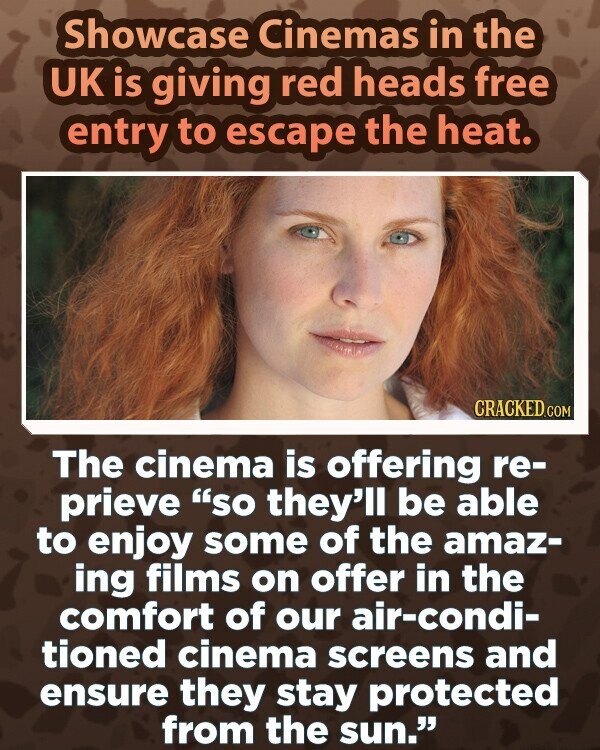 Showcase Cinemas in the UK is giving red heads free entry to escape the heat. CRACKED.COM The cinema is offering re- prieve SO they'll be able to enjoy some of the amaz- ing films on offer in the comfort of our air-condi- tioned cinema screens and ensure they stay protected from the sun.