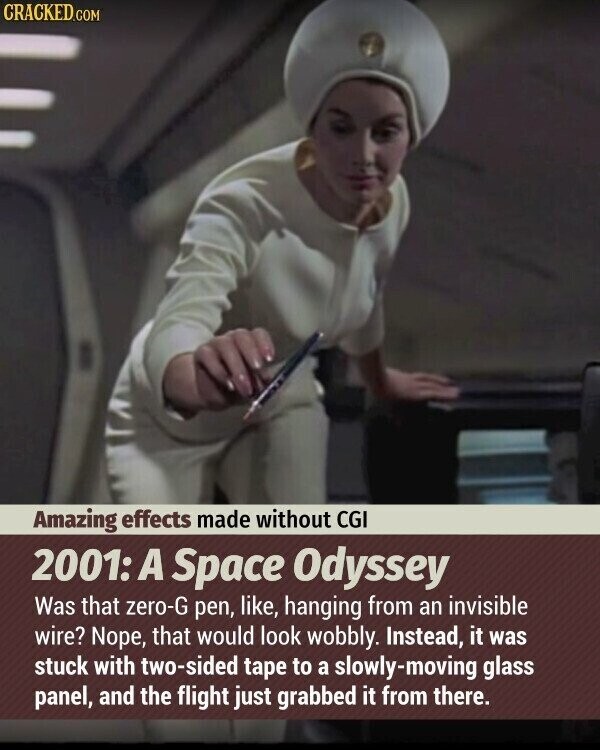 CRACKED.COM Amazing effects made without CGI 2001: A Space Odyssey Was that zero-G pen, like, hanging from an invisible wire? Nope, that would look wobbly. Instead, it was stuck with two-sided tape to a slowly-moving glass panel, and the flight just grabbed it from there.