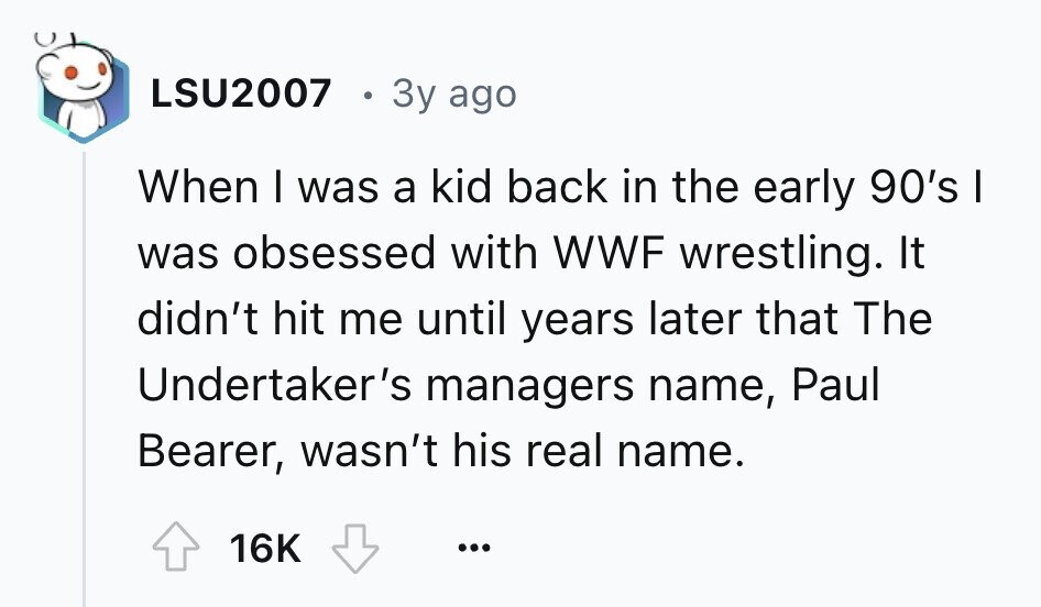 LSU2007 3y ago When I was a kid back in the early 90's I was obsessed with WWF wrestling. It didn't hit me until years later that The Undertaker's managers name, Paul Bearer, wasn't his real name. 16K ...