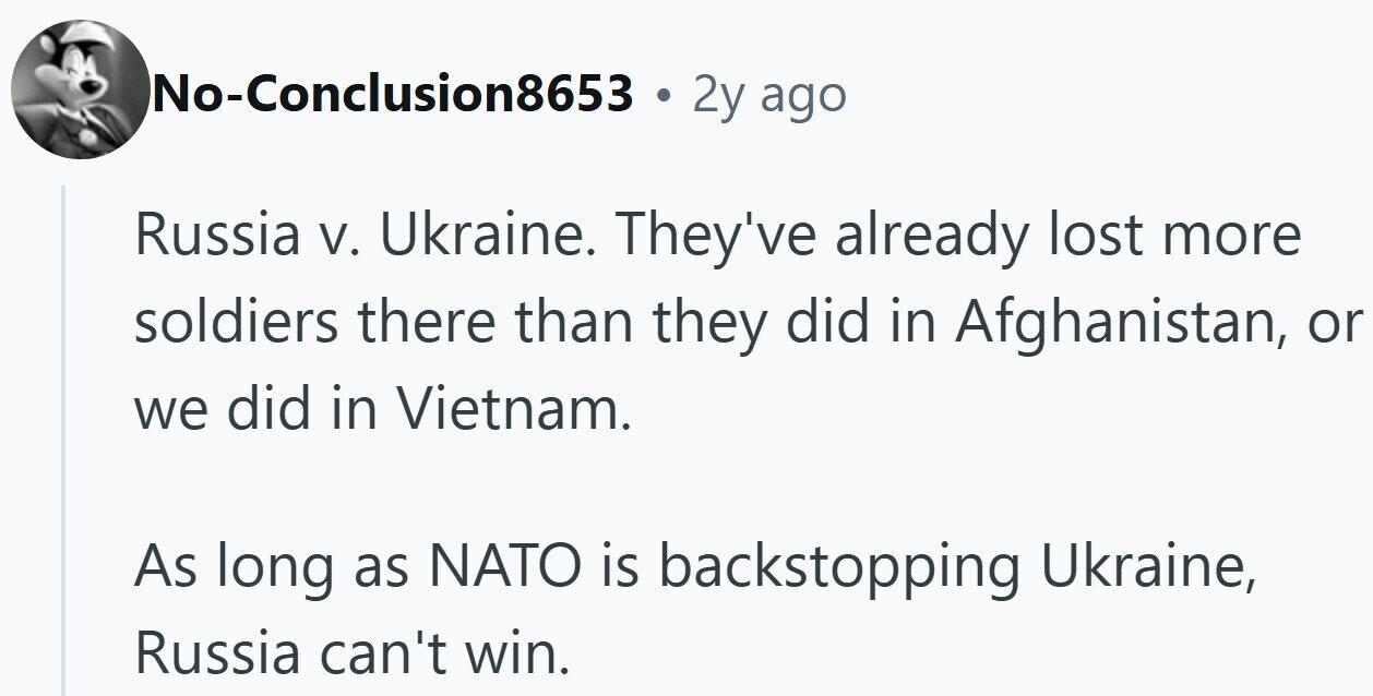 No-Conclusion8653 . 2y ago Russia V. Ukraine. They've already lost more soldiers there than they did in Afghanistan, or we did in Vietnam. As long as NATO is backstopping Ukraine, Russia can't win.