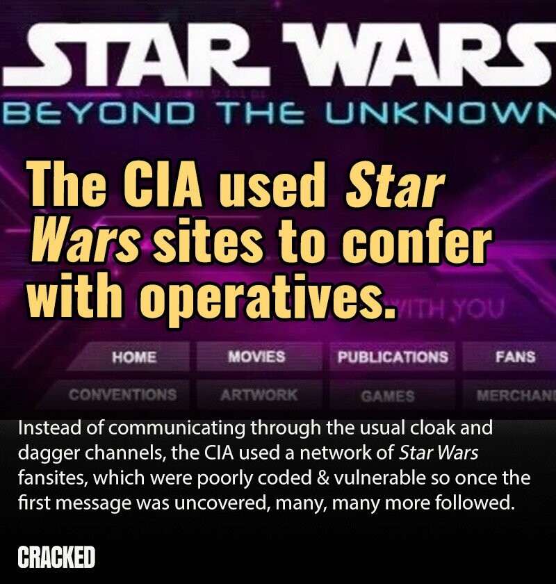 STAR WARS BEYOND THE UNKNOWN The CIA used Star Wars sites to confer with operatives. WITH YOU MOVIES PUBLICATIONS HOME FANS CONVENTIONS ARTWORK MERCHAN GAMES Instead of communicating through the usual cloak and dagger channels, the CIA used a network of Star Wars fansites, which were poorly coded & vulnerable so once the first message was uncovered, many, many more followed. CRACKED
