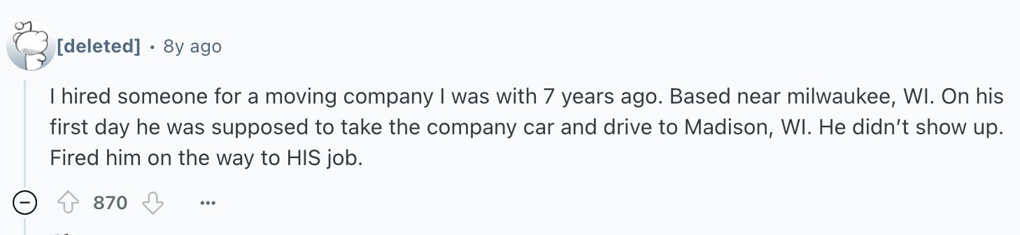8y ago | hired someone for a moving company I was with 7 years ago. Based near milwaukee, WI. On his first day he was supposed to take the company car and drive to Madison, WI. Не didn't show up. Fired him on the way to HIS job. 870 ...