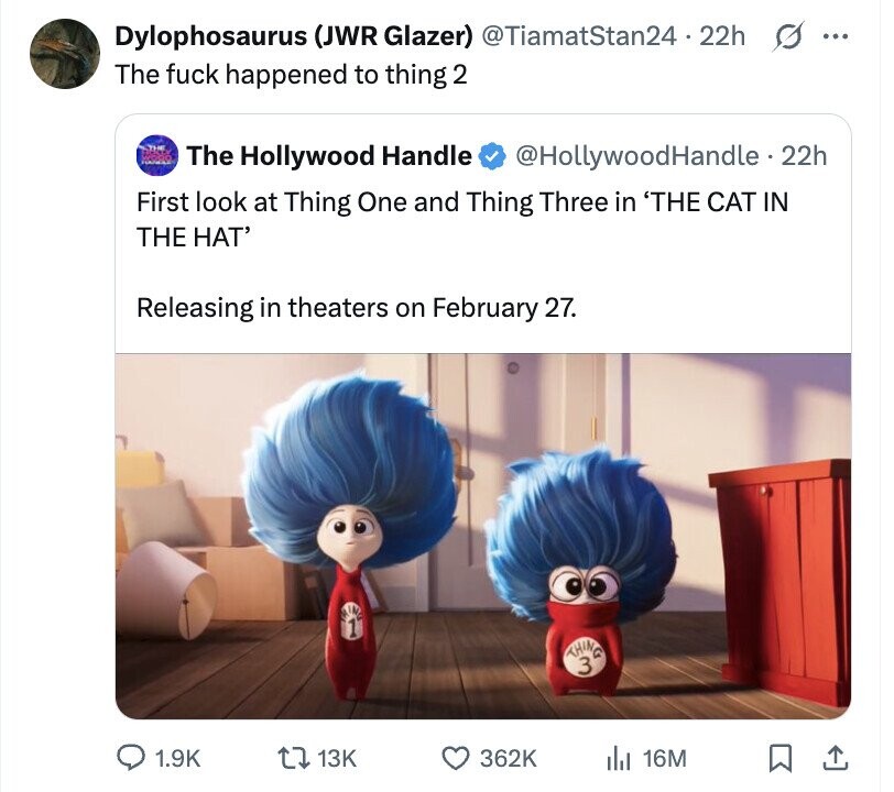 Dylophosaurus (JWR Glazer) @TiamatStan24 - 22h s ... The fuck happened to thing 2 The Hollywood Handle @HollywoodHandle - 22h First look at Thing One and Thing Three in 'THE CAT IN THE HAT' Releasing in theaters on February 27. 1 THING 3 1.9K 13K 362K dJ 16M