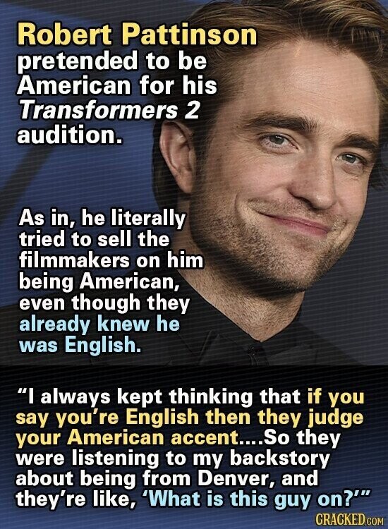 Robert Pattinson pretended to be American for his Transformers 2 audition. As in, he literally tried to sell the filmmakers on him being American, even though they already knew he was English. I always kept thinking that if you say you're English then they judge your American accent....So they were listening to my backstory about being from Denver, and they're like, 'What is this guy on?' CRACKED.COM