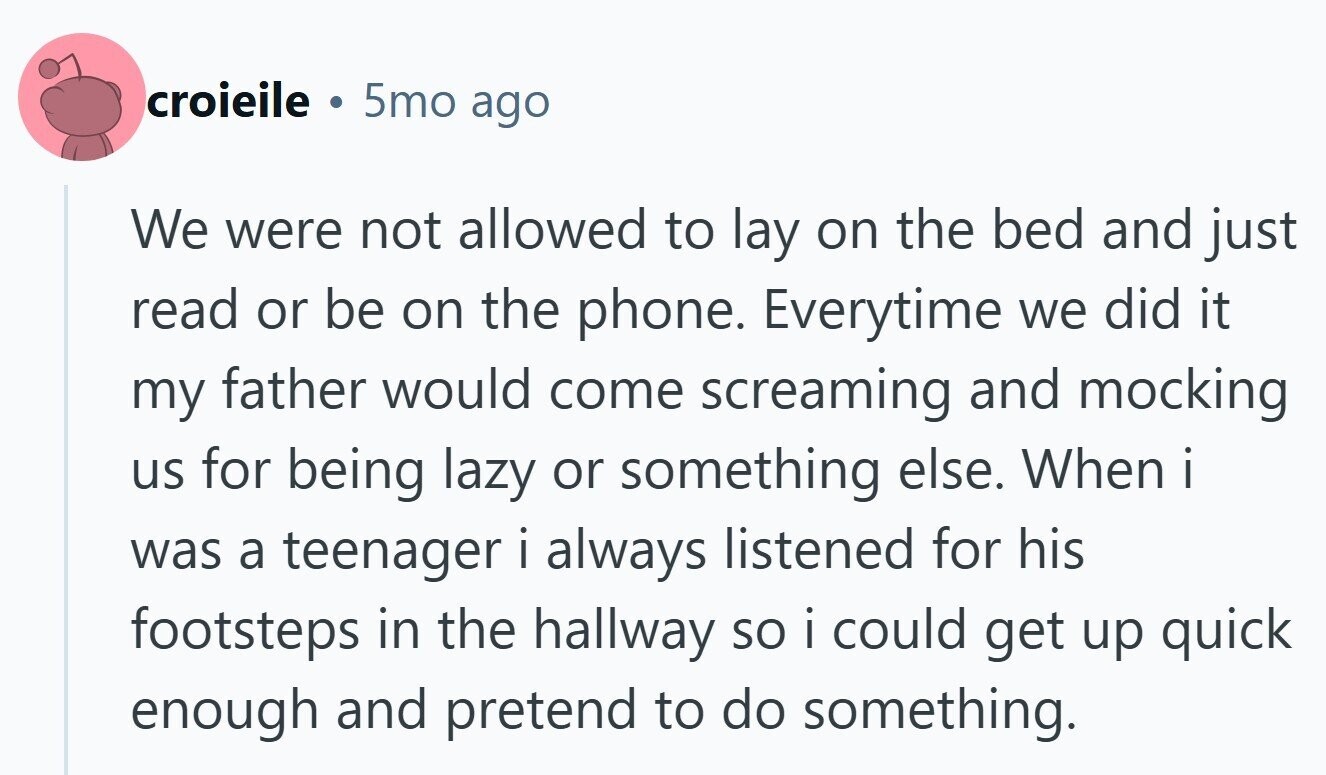 croieile ® 5mo ago We were not allowed to lay on the bed and just read or be on the phone. Everytime we did it my father would come screaming and mocking us for being lazy or something else. When i was a teenager i always listened for his footsteps in the hallway so i could get up quick enough and pretend to do something.
