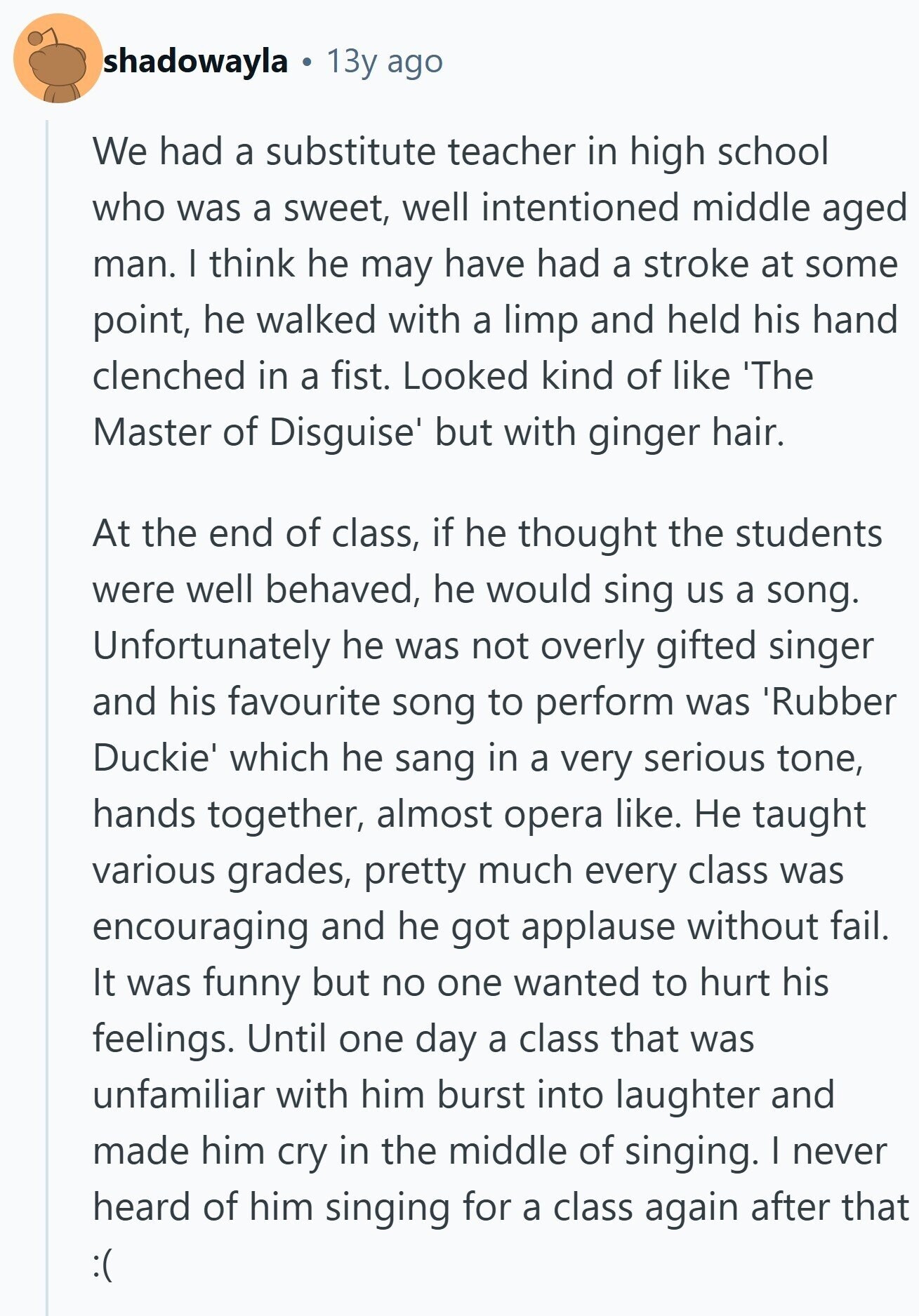 shadowayla 13y ago We had a substitute teacher in high school who was a sweet, well intentioned middle aged man. I think he may have had a stroke at some point, he walked with a limp and held his hand clenched in a fist. Looked kind of like 'The Master of Disguise' but with ginger hair. At the end of class, if he thought the students were well behaved, he would sing us a song. Unfortunately he was not overly gifted singer and his favourite song to perform was 'Rubber Duckie' which he sang in a very serious tone, hands