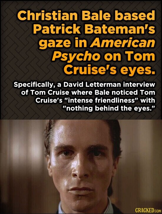 Christian Bale based Patrick Bateman's gaze in American Psycho on Tom Cruise's eyes. Specifically, a David Letterman interview of Tom Cruise where Bale noticed Tom Cruise's intense friendliness with nothing behind the eyes. CRACKED.COM
