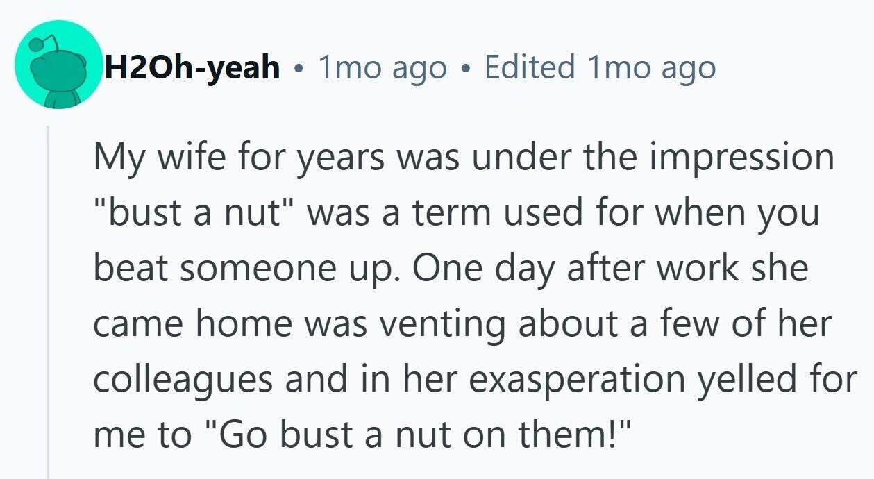 H2Oh-yeah . 1mo ago Edited 1mo ago My wife for years was under the impression bust a nut was a term used for when you beat someone up. One day after work she came home was venting about a few of her colleagues and in her exasperation yelled for me to Go bust a nut on them! 