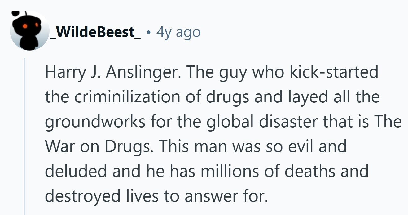 _WildeBeest_ 4y ago Harry J. Anslinger. The guy who kick-started the criminilization of drugs and layed all the groundworks for the global disaster that is The War on Drugs. This man was so evil and deluded and he has millions of deaths and destroyed lives to answer for.