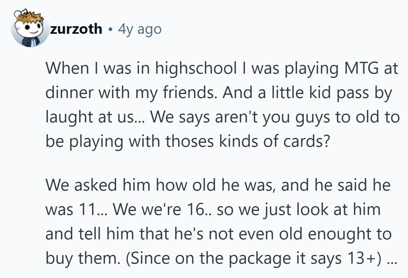 zurzoth E 4y ago When I was in highschool I was playing MTG at dinner with my friends. And a little kid pass by laught at us... We says aren't you guys to old to be playing with thoses kinds of cards? We asked him how old he was, and he said he was 11... We we're 16.. so we just look at him and tell him that he's not even old enought to buy them. (Since on the package it says 13+) ... ...
