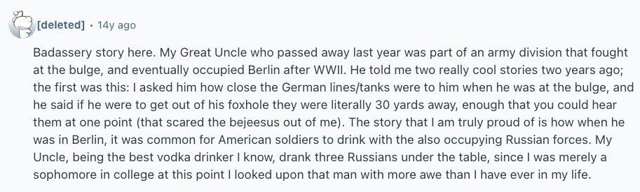  14y ago Badassery story here. My Great Uncle who passed away last year was part of an army division that fought at the bulge, and eventually occupied Berlin after WWII. Не told me two really cool stories two years ago; the first was this: I asked him how close the German lines/tanks were to him when he was at the bulge, and he said if he were to get out of his foxhole they were literally 30 yards away, enough that you could hear them at one point (that scared the bejeesus out of me). The story that | 