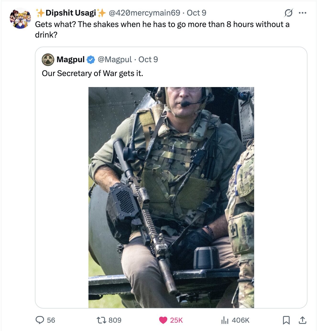S ... Dipshit Usagi @420mercymain69 Oct 9 Gets what? The shakes when he has to go more than 8 hours without a drink? Magpul @Magpul Oct 9 Our Secretary of War gets it. 56 809 25K 406K 