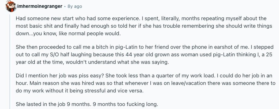 imhermoinegranger 8y ago Had someone new start who had some experience. I spent, literally, months repeating myself about the most basic shit and finally had enough so told her if she has trouble remembering she should write things down...you know, like normal people would. She then proceeded to call me a bitch in pig-Latin to her friend over the phone in earshot of me. I stepped out to call my S/O half laughing because this 44 year old grown ass woman used pig-Latin thinking I, a 25 year old at the time, wouldn't understand what she was saying. Did I 