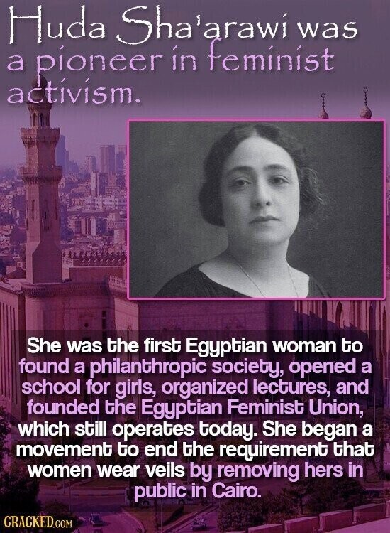 Huda Sha'arawí was a pioneer in feminist activism. She was the first Egyptian woman to found a philanthropic society, opened a school for girls, organized lectures, and founded the Egyptian Feminist Union, which still operates today. She began a movement to end the requirement that women wear veils by removing hers in public in Cairo. CRACKED.COM