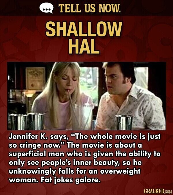 ... TELL US NOW. SHALLOW HAL Jennifer K. says, The whole movie is just so cringe now. The movie is about a superficial man who is given the ability to only see people's inner beauty, so he unknowingly falls for an overweight woman. Fat jokes galore. CRACKED.COM