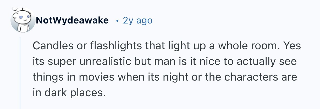 NotWydeawake 2y ago Candles or flashlights that light up a whole room. Yes its super unrealistic but man is it nice to actually see things in movies when its night or the characters are in dark places.