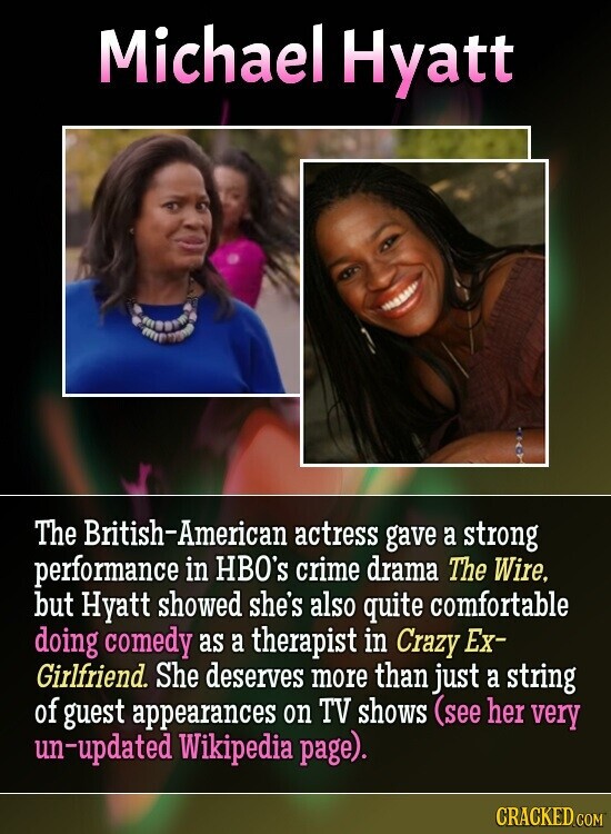 Michael Hyatt The British-American actress gave a strong performance in HBO's crime drama The Wire, but Hyatt showed she's also quite comfortable doing comedy as a therapist in Crazy Ex- Girlfriend. She deserves more than just a string of guest appearances on TV shows (see her very un-updated Wikipedia page). CRACKED.COM