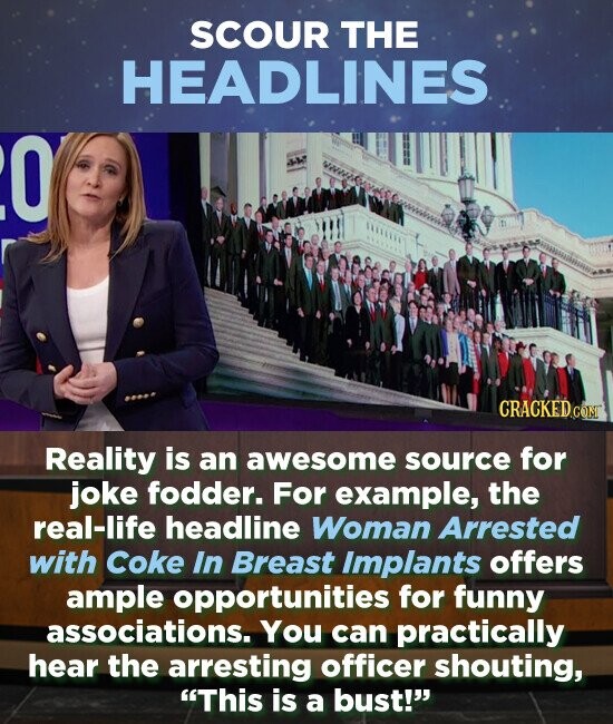 SCOUR THE HEADLINES O Reality is an awesome source for joke fodder. For example, the real-life headline Woman Arrested with Coke In Breast Implants offers ample opportunities for funny associations. You can practically hear the arresting officer shouting, This is a bust!