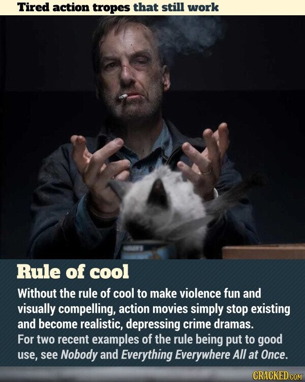 Tired action tropes that still work - Rule of cool Without the rule of cool to make violence fun and visually compelling, action movies simply stop existing and become realistic, depressing crime dramas. For two recent examples of the rule being put to good use, see Nobody and Everything Everywhere All at Once. CRACKED.COM