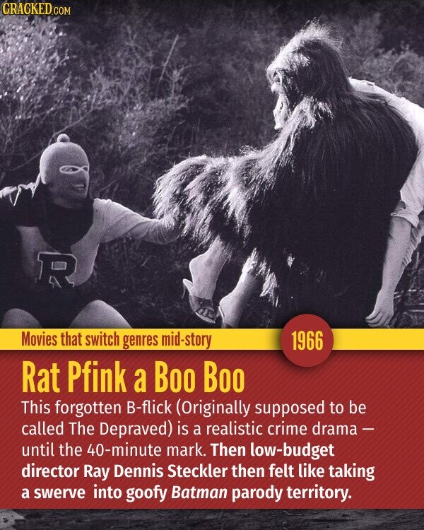 CRACKED.COM R Movies that switch genres mid-story 1966 Rat Pfink a Boo Boo This forgotten B-flick (Originally supposed to be called The Depraved) is a realistic crime drama - until the 40-minute mark. Then low-budget director Ray Dennis Steckler then felt like taking a swerve into goofy Batman parody territory.